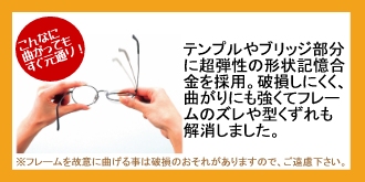 こんなに曲がってもすぐ元通り!テンプルやブリッジ部分に超弾性の形状記憶合金を採用。破損しにくく、曲がりにも強くてフレームのズレや型くずれも解消しました。※フレームを故意に曲げる事は破損のおそれがありますので、ご遠慮下さい。